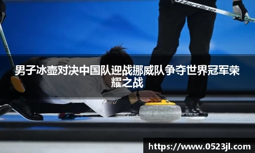 男子冰壶对决中国队迎战挪威队争夺世界冠军荣耀之战