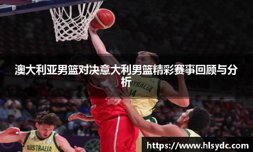 澳大利亚男篮对决意大利男篮精彩赛事回顾与分析