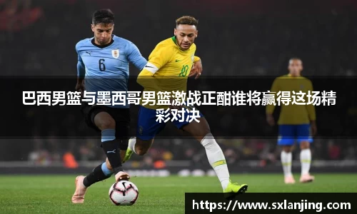 巴西男篮与墨西哥男篮激战正酣谁将赢得这场精彩对决