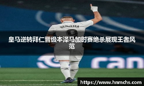 皇马逆转拜仁晋级本泽马加时赛绝杀展现王者风范